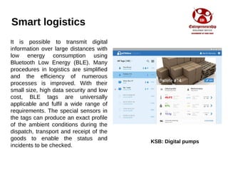 Smart logistics
It is possible to transmit digital
information over large distances with
low energy consumption using
Bluetooth Low Energy (BLE). Many
procedures in logistics are simplified
and the efficiency of numerous
processes is improved. With their
small size, high data security and low
cost, BLE tags are universally
applicable and fulfil a wide range of
requirements. The special sensors in
the tags can produce an exact profile
of the ambient conditions during the
dispatch, transport and receipt of the
goods to enable the status and
incidents to be checked.
KSB: Digital pumps
 