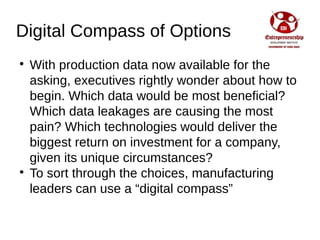 Digital Compass of Options

With production data now available for the
asking, executives rightly wonder about how to
begin. Which data would be most beneficial?
Which data leakages are causing the most
pain? Which technologies would deliver the
biggest return on investment for a company,
given its unique circumstances?

To sort through the choices, manufacturing
leaders can use a “digital compass”
 
