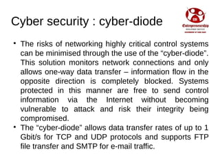 Cyber security : cyber-diode

The risks of networking highly critical control systems
can be minimised through the use of the “cyber-diode”.
This solution monitors network connections and only
allows one-way data transfer – information flow in the
opposite direction is completely blocked. Systems
protected in this manner are free to send control
information via the Internet without becoming
vulnerable to attack and risk their integrity being
compromised.

The “cyber-diode” allows data transfer rates of up to 1
Gbit/s for TCP and UDP protocols and supports FTP
file transfer and SMTP for e-mail traffic.
 
