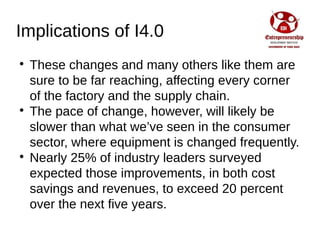 Implications of I4.0

These changes and many others like them are
sure to be far reaching, affecting every corner
of the factory and the supply chain.

The pace of change, however, will likely be
slower than what we’ve seen in the consumer
sector, where equipment is changed frequently.

Nearly 25% of industry leaders surveyed
expected those improvements, in both cost
savings and revenues, to exceed 20 percent
over the next five years.
 