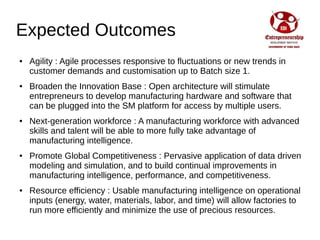 Expected Outcomes
● Agility : Agile processes responsive to fluctuations or new trends in
customer demands and customisation up to Batch size 1.
● Broaden the Innovation Base : Open architecture will stimulate
entrepreneurs to develop manufacturing hardware and software that
can be plugged into the SM platform for access by multiple users.
● Next-generation workforce : A manufacturing workforce with advanced
skills and talent will be able to more fully take advantage of
manufacturing intelligence.
● Promote Global Competitiveness : Pervasive application of data driven
modeling and simulation, and to build continual improvements in
manufacturing intelligence, performance, and competitiveness.
● Resource efficiency : Usable manufacturing intelligence on operational
inputs (energy, water, materials, labor, and time) will allow factories to
run more efficiently and minimize the use of precious resources.
 