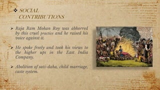  SOCIAL
CONTRIBUTIONS
 Raja Ram Mohan Roy was abhorred
by this cruel practice and he raised his
voice against it.
 He spoke freely and took his views to
the higher ups in the East India
Company.
 Abolition of sati-daha, child marriage,
caste system.
9
 