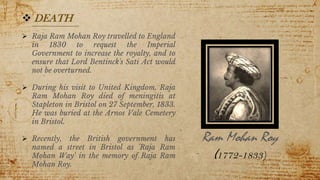 15
 DEATH
 Raja Ram Mohan Roy travelled to England
in 1830 to request the Imperial
Government to increase the royalty, and to
ensure that Lord Bentinck's Sati Act would
not be overturned.
 During his visit to United Kingdom, Raja
Ram Mohan Roy died of meningitis at
Stapleton in Bristol on 27 September, 1833.
He was buried at the Arnos Vale Cemetery
in Bristol.
 Recently, the British government has
named a street in Bristol as 'Raja Ram
Mohan Way' in the memory of Raja Ram
Mohan Roy.
Ram Mohan Roy
(1772-1833)
 