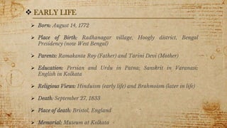 4
 Born: August 14, 1772
 Place of Birth: Radhanagar village, Hoogly district, Bengal
Presidency (now West Bengal)
 Parents: Ramakanta Roy (Father) and Tarini Devi (Mother)
 Education: Persian and Urdu in Patna; Sanskrit in Varanasi;
English in Kolkata
 Religious Views: Hinduism (early life) and Brahmoism (later in life)
 Death: September 27, 1833
 Place of death: Bristol, England
 Memorial: Museum at Kolkata
 EARLY LIFE
 