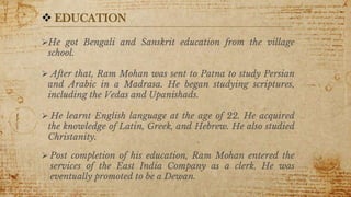 7
 EDUCATION
He got Bengali and Sanskrit education from the village
school.
 After that, Ram Mohan was sent to Patna to study Persian
and Arabic in a Madrasa. He began studying scriptures,
including the Vedas and Upanishads.
 He learnt English language at the age of 22. He acquired
the knowledge of Latin, Greek, and Hebrew. He also studied
Christanity.
 Post completion of his education, Ram Mohan entered the
services of the East India Company as a clerk. He was
eventually promoted to be a Dewan.
 