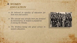 9
 WOMEN
EDUCATION
 He believed in equality of education for
both men and women.
 The concept was already been put forward
by missionaries, he helped to popularize
it among the Hindus.
 The Brahma-Samaj did great service in
women education.
 