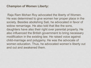 Champion of Women Liberty:
Raja Ram Mohan Roy advocated the liberty of Women.
He was determined to give women her proper place in the
society. Besides abolishing Sati, he advocated in favor of
widow remarriage. He also told that like the sons,
daughters have also their right over parental property. He
also influenced the British government to bring necessary
modification in the existing law. He raised voice against
child-marriage and polygamy. He was the advocate of
women education. Thus, he advocated women’s liberty out
and out and awakened them.
 