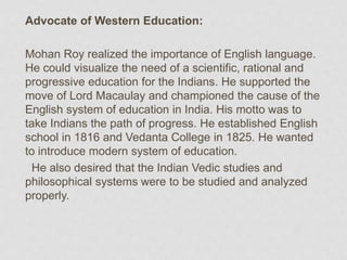 Advocate of Western Education:
Mohan Roy realized the importance of English language.
He could visualize the need of a scientific, rational and
progressive education for the Indians. He supported the
move of Lord Macaulay and championed the cause of the
English system of education in India. His motto was to
take Indians the path of progress. He established English
school in 1816 and Vedanta College in 1825. He wanted
to introduce modern system of education.
He also desired that the Indian Vedic studies and
philosophical systems were to be studied and analyzed
properly.
 