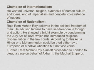 Champion of Internationalism:
He wanted universal religion, synthesis of human culture
and ideas, end of imperialism and peaceful co-existence
of nations.
Champion of Nationalism:
Raja Ram Mohan Roy believed in the political freedom of
man. He advised Indians to have self-freedom in thought
and action. He showed a bright example by condemning
the Jury Act of 1826 which had introduced religious
discrimination in the law courts. According to this Act a
Hindu or a Mohammedan could be tried either by a
European or a native Christian but not vice versa.
Further, Ram Mohan Roy himself proceeded to London to
plead a case on behalf of Akbar II, the Mughal Emperor.
 