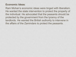 Economic Ideas:
Ram Mohan’s economic ideas were tinged with liberalism.
He wanted the state intervention to protect the property of
the individual. He advocated that the peasants should be
protected by the government from the tyranny of the
landlords. He wanted the British authority to intervene in
the affairs of the Zamindars to protect the peasants.
 