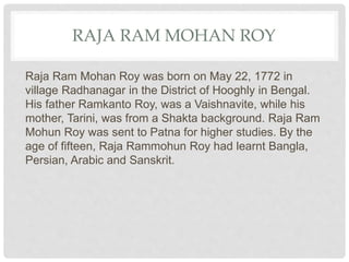 RAJA RAM MOHAN ROY
Raja Ram Mohan Roy was born on May 22, 1772 in
village Radhanagar in the District of Hooghly in Bengal.
His father Ramkanto Roy, was a Vaishnavite, while his
mother, Tarini, was from a Shakta background. Raja Ram
Mohun Roy was sent to Patna for higher studies. By the
age of fifteen, Raja Rammohun Roy had learnt Bangla,
Persian, Arabic and Sanskrit.
 