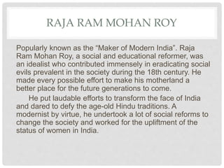 RAJA RAM MOHAN ROY
Popularly known as the “Maker of Modern India”. Raja
Ram Mohan Roy, a social and educational reformer, was
an idealist who contributed immensely in eradicating social
evils prevalent in the society during the 18th century. He
made every possible effort to make his motherland a
better place for the future generations to come.
He put laudable efforts to transform the face of India
and dared to defy the age-old Hindu traditions. A
modernist by virtue, he undertook a lot of social reforms to
change the society and worked for the upliftment of the
status of women in India.
 