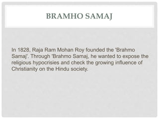 BRAMHO SAMAJ
In 1828, Raja Ram Mohan Roy founded the 'Brahmo
Samaj'. Through 'Brahmo Samaj, he wanted to expose the
religious hypocrisies and check the growing influence of
Christianity on the Hindu society.
 