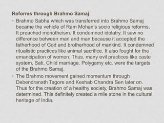 Reforms through Brahmo Samaj:
• Brahmo Sabha which was transferred into Brahmo Samaj
became the vehicle of Ram Mohan’s socio religious reforms.
It preached monotheism. It condemned idolatry. It saw no
difference between man and man because it accepted the
fatherhood of God and brotherhood of mankind. It condemned
ritualistic practices like animal sacrifice. It also fought for the
emancipation of women. Thus, many evil practices like caste
system, Sati, Child marriage. Polygamy etc. were the targets
of the Brahmo Samaj.
• The Brahmo movement gained momentum through
Debendranath Tagore and Keshab Chandra Sen later on.
Thus for the creation of a healthy society, Brahmo Samaj was
determined. This definitely created a mile stone in the cultural
heritage of India.
 