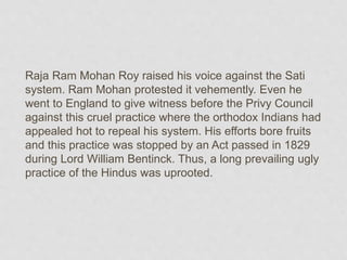 Raja Ram Mohan Roy raised his voice against the Sati
system. Ram Mohan protested it vehemently. Even he
went to England to give witness before the Privy Council
against this cruel practice where the orthodox Indians had
appealed hot to repeal his system. His efforts bore fruits
and this practice was stopped by an Act passed in 1829
during Lord William Bentinck. Thus, a long prevailing ugly
practice of the Hindus was uprooted.
 