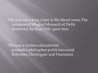 *He was not a king {raja} in the literal sense.The
ceremonial Mughal Monarch of Delhi
bestowed the Raja Title upon him.
*He was a writter,educationist,
journalist,philospher,politician,social
Reformer,Theologian and Humanist.
 