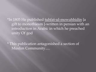 *In 1805 He published tuhfat-ul-mowahhidin {a
gift to monothiesm }-written in persian with an
introduction in Arabic in which he preached
unity Of god
* This publication antagonished a section of
Muslim Community.....
 