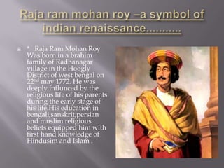    * Raja Ram Mohan Roy
    Was born in a brahim
    family of Radhanagar
    village in the Hoogly
    District of west bengal on
    22nd may 1772. He was
    deeply influnced by the
    religious life of his parents
    during the early stage of
    his life.His education in
    bengali,sanskrit,persian
    and muslim religious
    beliefs equipped him with
    first hand knowledge of
    Hindusim and Islam .
 