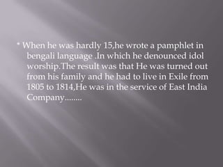 * When he was hardly 15,he wrote a pamphlet in
   bengali language .In which he denounced idol
   worship.The result was that He was turned out
   from his family and he had to live in Exile from
   1805 to 1814,He was in the service of East India
   Company........
 