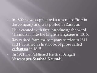•   In 1809 he was appointed a revenue officer in
    the company and was posted in Rampur.
•   He is created with first introducing the word
    “Hinduism”into the English language in 1816.
•   Roy retired from the company service in 1814
    and Published in first book of prose called
    vedantsar in 1815.
•    In 1921 He Published his first Bengali
    Newspaper-Sambad Kaumdi
 