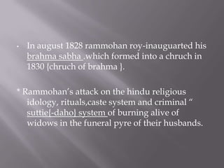 •   In august 1828 rammohan roy-inauguarted his
    brahma sabha .which formed into a chruch in
    1830 {chruch of brahma }.

* Rammohan’s attack on the hindu religious
   idology, rituals,caste system and criminal “
   suttie{-daho} system of burning alive of
   widows in the funeral pyre of their husbands.
 