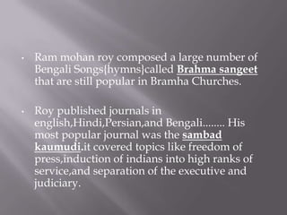 •   Ram mohan roy composed a large number of
    Bengali Songs{hymns}called Brahma sangeet
    that are still popular in Bramha Churches.

•   Roy published journals in
    english,Hindi,Persian,and Bengali........ His
    most popular journal was the sambad
    kaumudi.it covered topics like freedom of
    press,induction of indians into high ranks of
    service,and separation of the executive and
    judiciary.
 