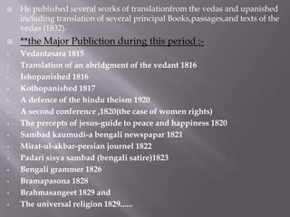    He published several works of translationfrom the vedas and upanished
    including translation of several principal Books,passages,and texts of the
    vedas (1832).
   **the Major Publiction during this period :-
•   Vedantasara 1815
•   Translation of an abridgment of the vedant 1816
•   Ishopanished 1816
•   Kothopanished 1817
•   A defence of the hindu theism 1920
•   A second conference ,1820(the case of women rights)
•   The percepts of jesus-guide to peace and happiness 1820
•   Sambad kaumudi-a bengali newspapar 1821
•   Mirat-ul-akbar-persian journel 1822
•   Padari sisya sambad (bengali satire)1823
•   Bengali grammer 1826
•   Bramapasona 1828
•   Brahmasangeet 1829 and
•   The universal religion 1829......
 