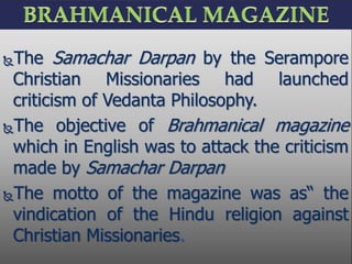 The Samachar Darpan by the Serampore
Christian Missionaries had launched
criticism of Vedanta Philosophy.
The objective of Brahmanical magazine
which in English was to attack the criticism
made by Samachar Darpan
The motto of the magazine was as“ the
vindication of the Hindu religion against
Christian Missionaries.
 