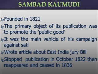 Founded in 1821
The primary object of its publication was
to promote the 'public good‘
It was the main vehicle of his campaign
against sati
Wrote article about East India jury Bill
Stopped publication in October 1822 then
reappeared and ceased in 1836
 