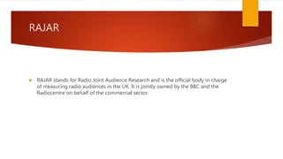RAJAR
 RAJAR stands for Radio Joint Audience Research and is the official body in charge
of measuring radio audiences in the UK. It is jointly owned by the BBC and the
Radiocentre on behalf of the commercial sector.
 