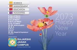 2073
Happy
New
Year
+2 SCIENCE
+2 MANAGEMENT
+2 EDUCATION
+2 HUMANITIES
B. Ed. (3 Years)
B. Ed. (1 Years)
B. A. (3 Years)
B. B. S. (4 Years)
B. Sc. (4 Years)
M. Ed. (EPM & English)
M. B. S.
B. B. A.
Proposed
M. Ed. (Nepali & Population)
Proposed
Anand Nagar, Janakpurdham-4, Nepal
RAJARSHI
JANAK
CAMPUS
 