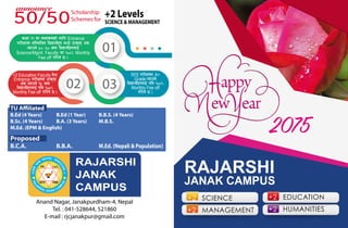 2075
RAJARSHI
JANAK CAMPUS
+2 SCIENCE
+2 MANAGEMENT
+2 EDUCATION
+2 HUMANITIES
Anand Nagar, Janakpurdham-4, Nepal
Tel. : 041-528644, 521860
E-mail : rjcjanakpur@gmail.com
RAJARSHI
JANAK
CAMPUS
50/50
Scholarship
Schemes for
+2 Levels
SCIENCE & MANAGEMENT
0302
01
sIff !! df gfdf+sgsf] nflu Entrance
k/LIffdf ;lDdlnt ljBfyLx? dWo] pTs[i6 c+s
Nofpg] %)÷%) hgf ljBfyL{x?nfO{
Science/Mgmt. Faculty df !))∞ Monthly
Fee off ul/g] 5 .
+2 Education Faculty lt/
Entrance k/LIffdf pTs[i6
c+s Nofpg] !% hgf
ljBfyL{x?nfO{ klg !))∞
Monthly Fee off ul/g] 5 .
SEE k/LIffdf A+
Grade Nofpg]
ljBfyL{x?nfO{ klg !))∞
Monthly Fee off
ul/g] 5 .
announce
TU Affiliated
B.Ed (4 Years) B.Ed (1 Year) B.B.S. (4 Years)
B.Sc. (4 Years) B.A. (3 Years) M.B.S.
M.Ed. (EPM & English)
Proposed
B.C.A. B.B.A. M.Ed. (Nepali & Population)
 