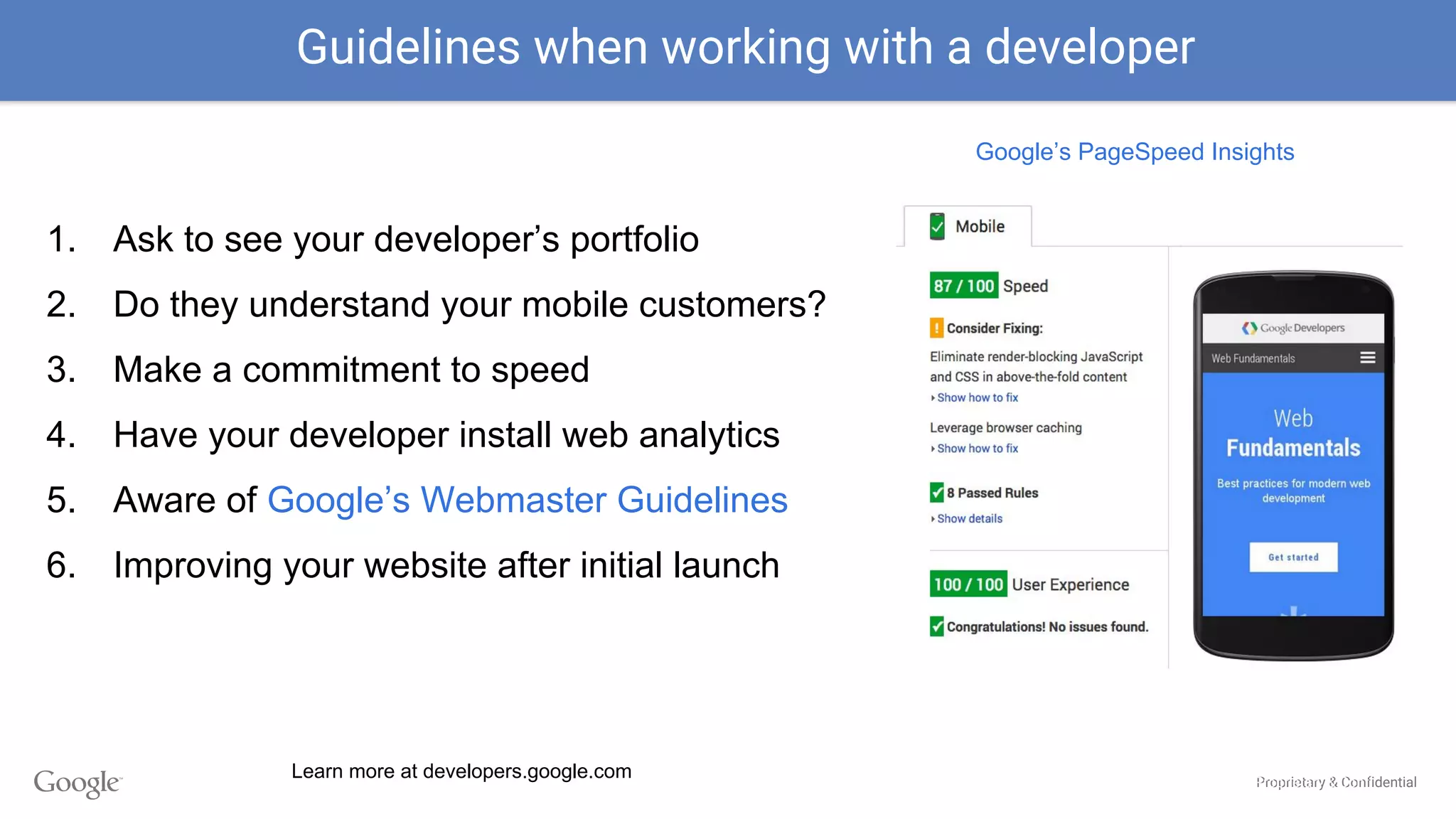 Proprietary & Confidential
1. Ask to see your developer’s portfolio
2. Do they understand your mobile customers?
3. Make a commitment to speed
4. Have your developer install web analytics
5. Aware of Google’s Webmaster Guidelines
6. Improving your website after initial launch
Guidelines when working with a developer
Proprietary & Confi
Google’s PageSpeed Insights
Learn more at developers.google.com
 
