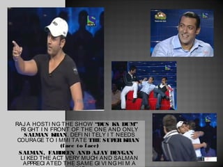 RAJ A HOSTI NG THE SHOW “DUS K DUM” A
  RI GHT I N FRONT OF THE ONE AND ONLY
   SALMAN K   HAN. DEFI NI TELY I T NEEDS
 COURAGE TO I MMI TATE THE SUP K   ER HAN
                (f ace to f ace)
 SALMAN, FAR   DEEN AND AJAY DEVGAN
  LI KED THE ACT VERY MUCH AND SALMAN
   APPRECI ATED THE SAME GI VI NG HI M A
 