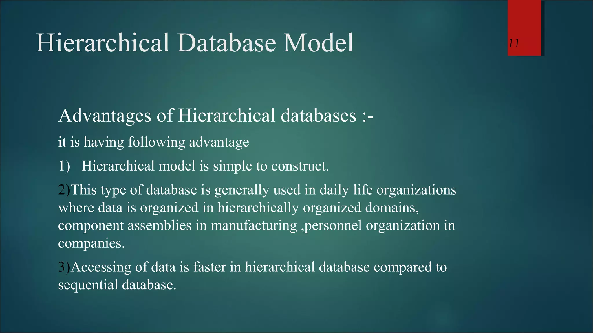 Hierarchical Database Model 
Advantages of Hierarchical databases :- 
it is having following advantage 
1) Hierarchical model is simple to construct. 
2)This type of database is generally used in daily life organizations 
where data is organized in hierarchically organized domains, 
component assemblies in manufacturing ,personnel organization in 
companies. 
3)Accessing of data is faster in hierarchical database compared to 
sequential database. 
11 
 