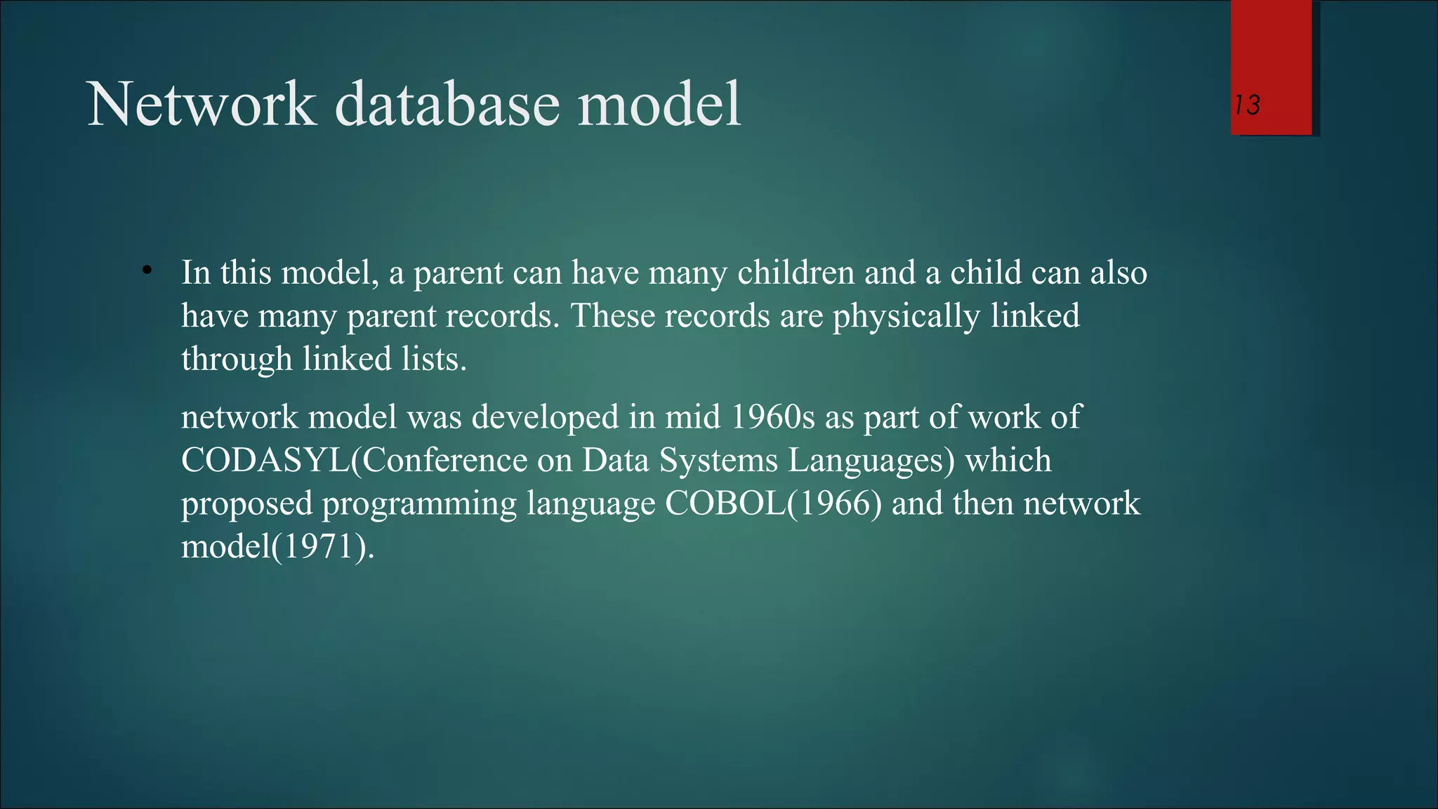 Network database model 
• In this model, a parent can have many children and a child can also 
have many parent records. These records are physically linked 
through linked lists. 
network model was developed in mid 1960s as part of work of 
CODASYL(Conference on Data Systems Languages) which 
proposed programming language COBOL(1966) and then network 
model(1971). 
13 
 