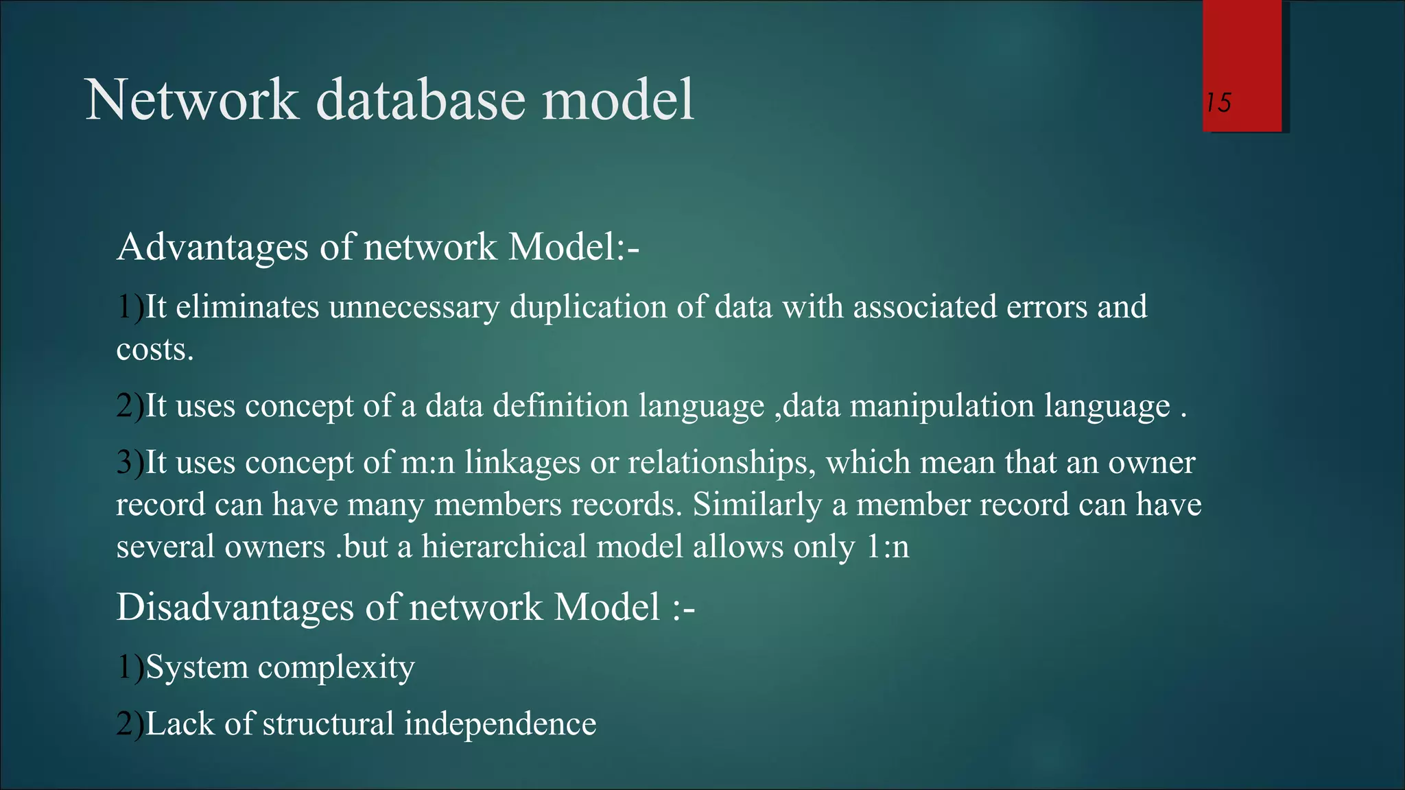 Network database model 
Advantages of network Model:- 
1)It eliminates unnecessary duplication of data with associated errors and 
costs. 
2)It uses concept of a data definition language ,data manipulation language . 
3)It uses concept of m:n linkages or relationships, which mean that an owner 
record can have many members records. Similarly a member record can have 
several owners .but a hierarchical model allows only 1:n 
Disadvantages of network Model :- 
1)System complexity 
2)Lack of structural independence 
15 
 