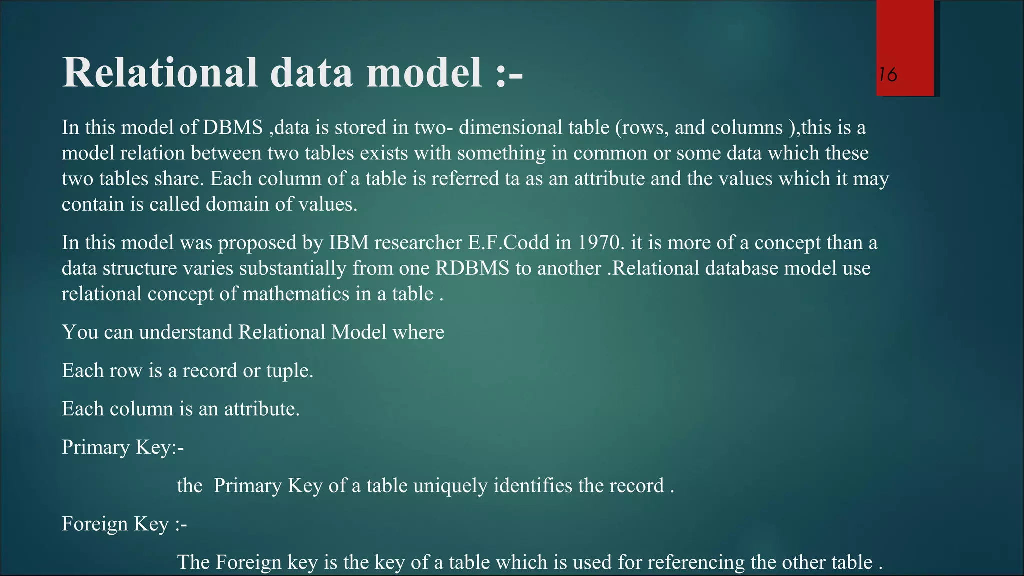 Relational data model :- 
In this model of DBMS ,data is stored in two- dimensional table (rows, and columns ),this is a 
model relation between two tables exists with something in common or some data which these 
two tables share. Each column of a table is referred ta as an attribute and the values which it may 
contain is called domain of values. 
In this model was proposed by IBM researcher E.F.Codd in 1970. it is more of a concept than a 
data structure varies substantially from one RDBMS to another .Relational database model use 
relational concept of mathematics in a table . 
You can understand Relational Model where 
Each row is a record or tuple. 
Each column is an attribute. 
Primary Key:- 
the Primary Key of a table uniquely identifies the record . 
Foreign Key :- 
16 
The Foreign key is the key of a table which is used for referencing the other table . 
 