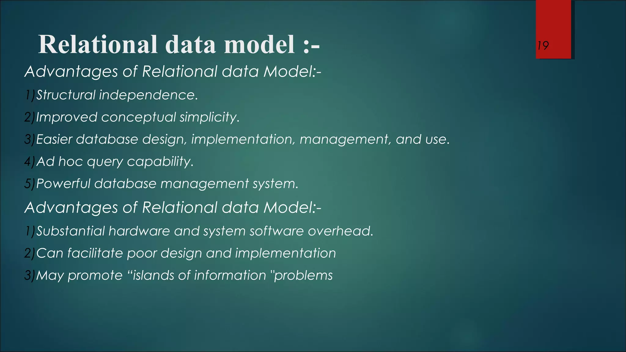 Relational data model :- 
Advantages of Relational data Model:- 
1)Structural independence. 
2)Improved conceptual simplicity. 
3)Easier database design, implementation, management, and use. 
4)Ad hoc query capability. 
5)Powerful database management system. 
Advantages of Relational data Model:- 
1)Substantial hardware and system software overhead. 
2)Can facilitate poor design and implementation 
3)May promote “islands of information "problems 
19 
 