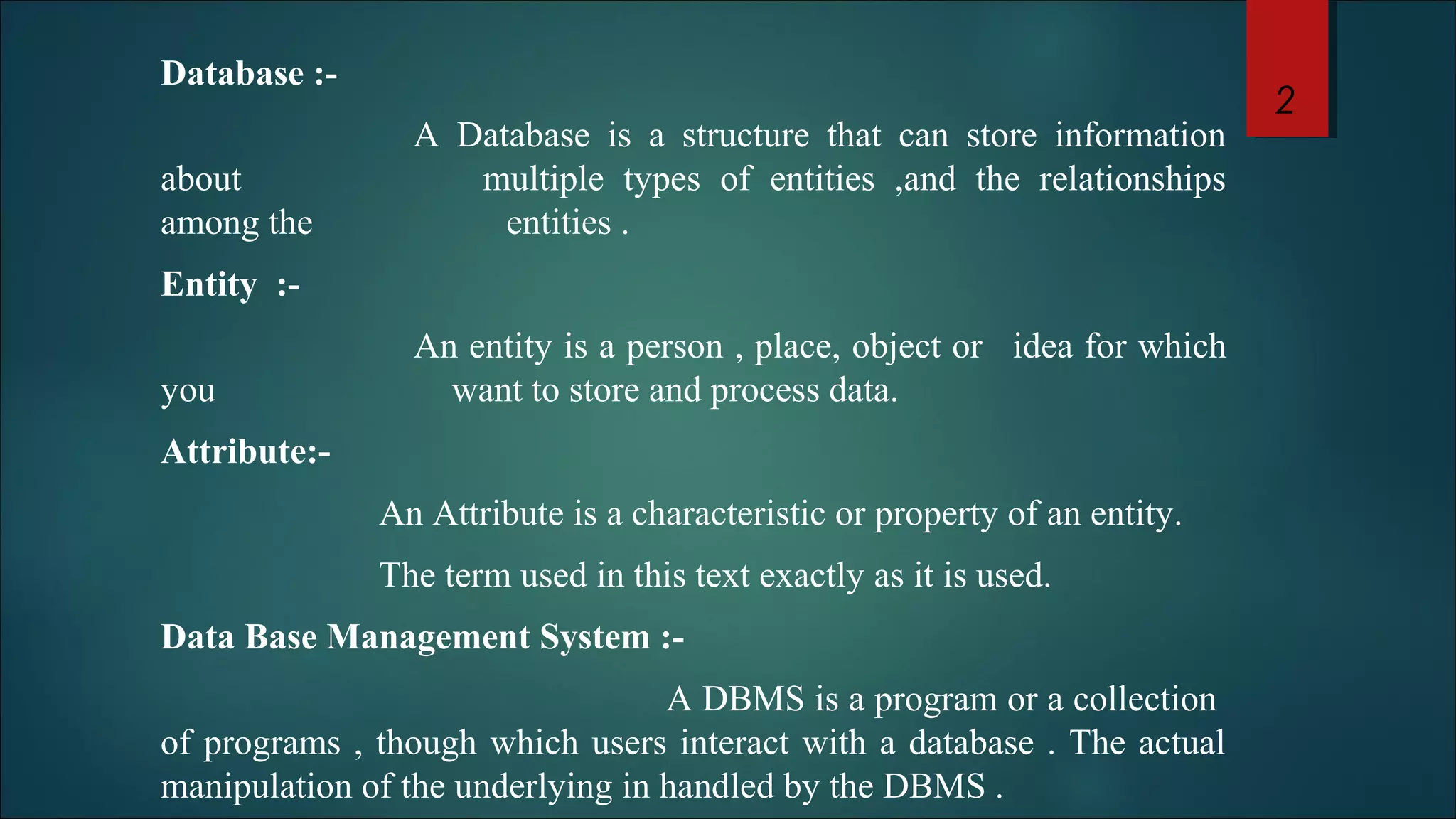 Database :- 
A Database is a structure that can store information 
about multiple types of entities ,and the relationships 
among the entities . 
Entity :- 
An entity is a person , place, object or idea for which 
you want to store and process data. 
Attribute:- 
An Attribute is a characteristic or property of an entity. 
The term used in this text exactly as it is used. 
Data Base Management System :- 
A DBMS is a program or a collection 
of programs , though which users interact with a database . The actual 
manipulation of the underlying in handled by the DBMS . 
2 
 
