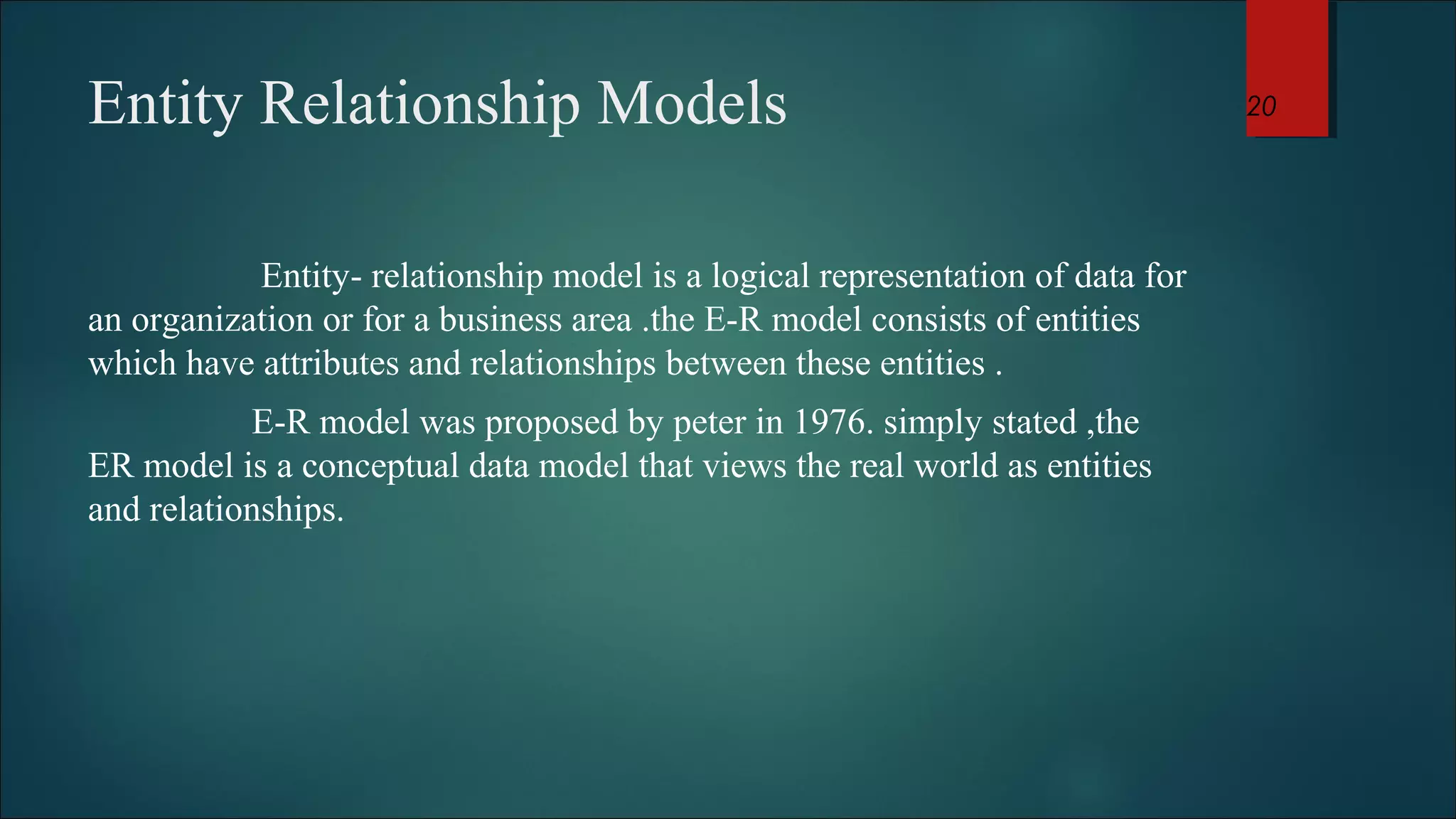 Entity Relationship Models 
Entity- relationship model is a logical representation of data for 
an organization or for a business area .the E-R model consists of entities 
which have attributes and relationships between these entities . 
E-R model was proposed by peter in 1976. simply stated ,the 
ER model is a conceptual data model that views the real world as entities 
and relationships. 
20 
 
