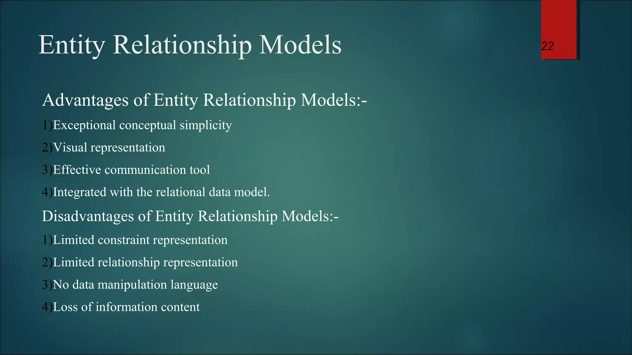 Entity Relationship Models 
Advantages of Entity Relationship Models:- 
1)Exceptional conceptual simplicity 
2)Visual representation 
3)Effective communication tool 
4)Integrated with the relational data model. 
Disadvantages of Entity Relationship Models:- 
1)Limited constraint representation 
2)Limited relationship representation 
3)No data manipulation language 
4)Loss of information content 
22 
 