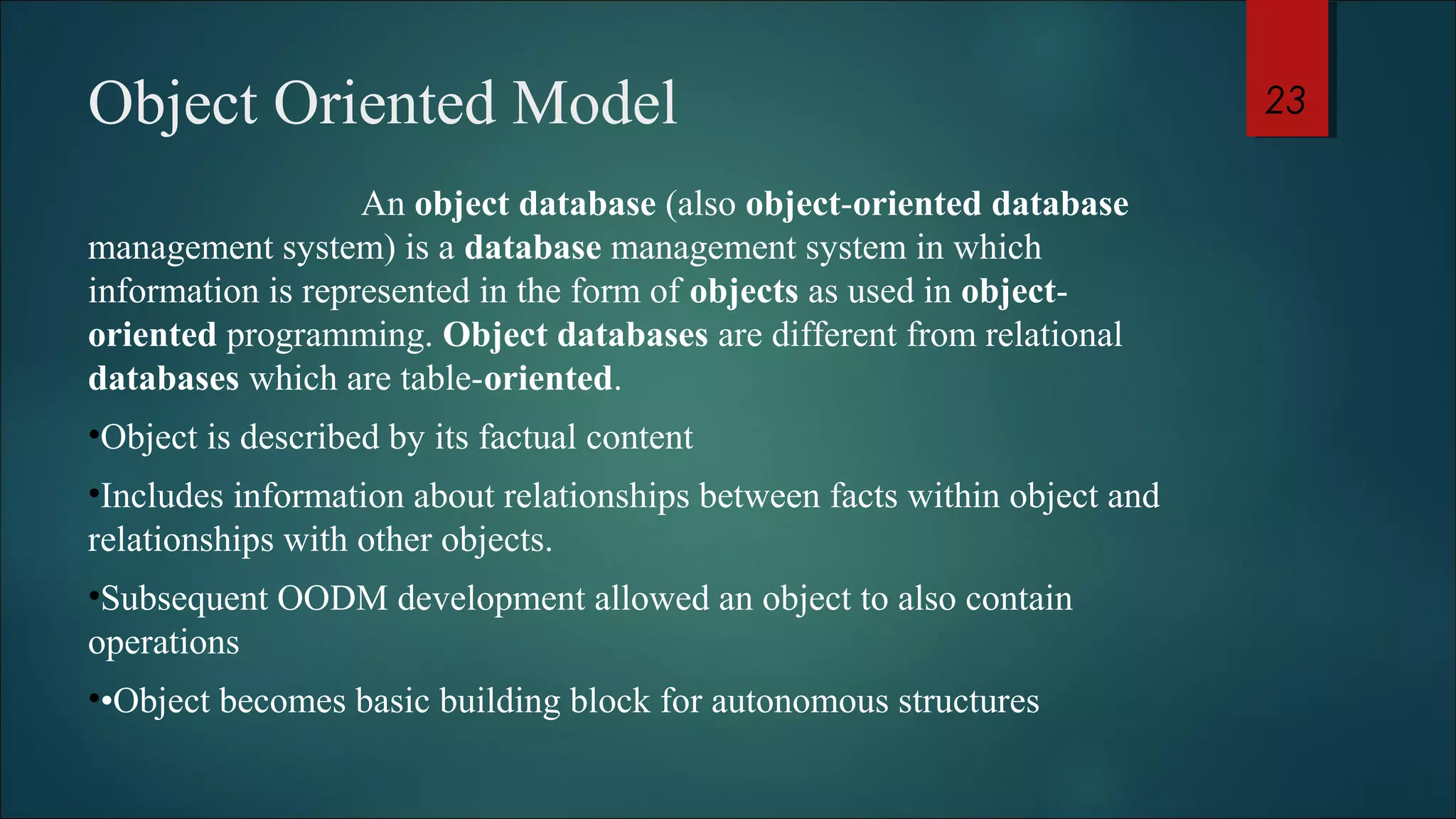 Object Oriented Model 
An object database (also object-oriented database 
management system) is a database management system in which 
information is represented in the form of objects as used in object-oriented 
programming. Object databases are different from relational 
databases which are table-oriented. 
•Object is described by its factual content 
•Includes information about relationships between facts within object and 
relationships with other objects. 
•Subsequent OODM development allowed an object to also contain 
operations 
••Object becomes basic building block for autonomous structures 
23 
 