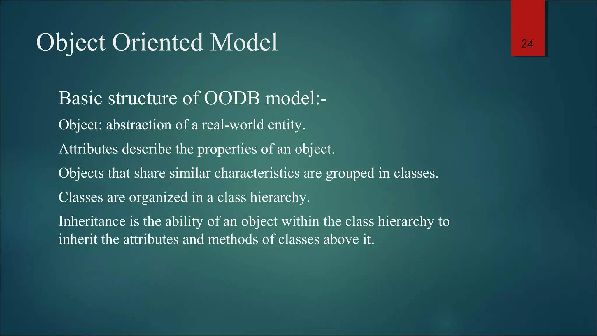 Object Oriented Model 
Basic structure of OODB model:- 
Object: abstraction of a real-world entity. 
Attributes describe the properties of an object. 
Objects that share similar characteristics are grouped in classes. 
Classes are organized in a class hierarchy. 
Inheritance is the ability of an object within the class hierarchy to 
inherit the attributes and methods of classes above it. 
24 
 