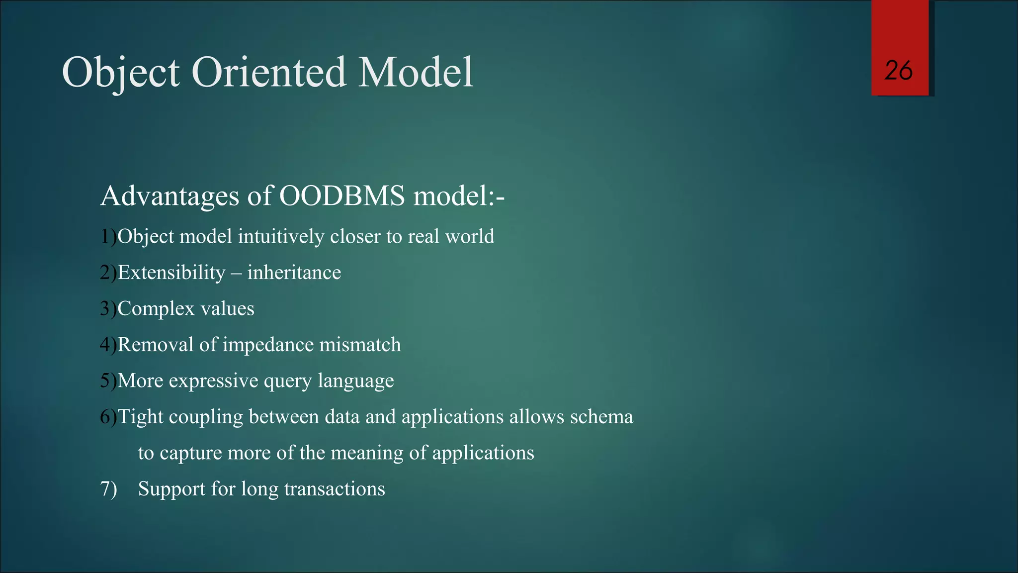 Object Oriented Model 
Advantages of OODBMS model:- 
1)Object model intuitively closer to real world 
2)Extensibility – inheritance 
3)Complex values 
4)Removal of impedance mismatch 
5)More expressive query language 
6)Tight coupling between data and applications allows schema 
to capture more of the meaning of applications 
7) Support for long transactions 
26 
 