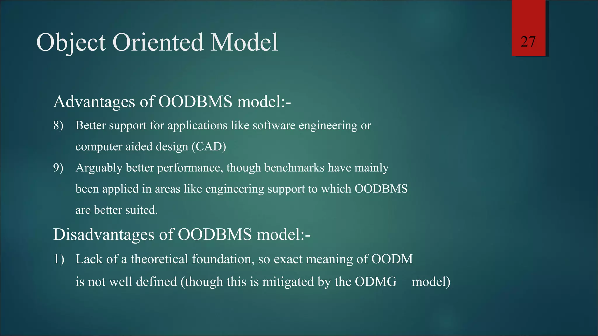 Object Oriented Model 
Advantages of OODBMS model:- 
8) Better support for applications like software engineering or 
computer aided design (CAD) 
9) Arguably better performance, though benchmarks have mainly 
been applied in areas like engineering support to which OODBMS 
are better suited. 
Disadvantages of OODBMS model:- 
1) Lack of a theoretical foundation, so exact meaning of OODM 
is not well defined (though this is mitigated by the ODMG model) 
27 
 