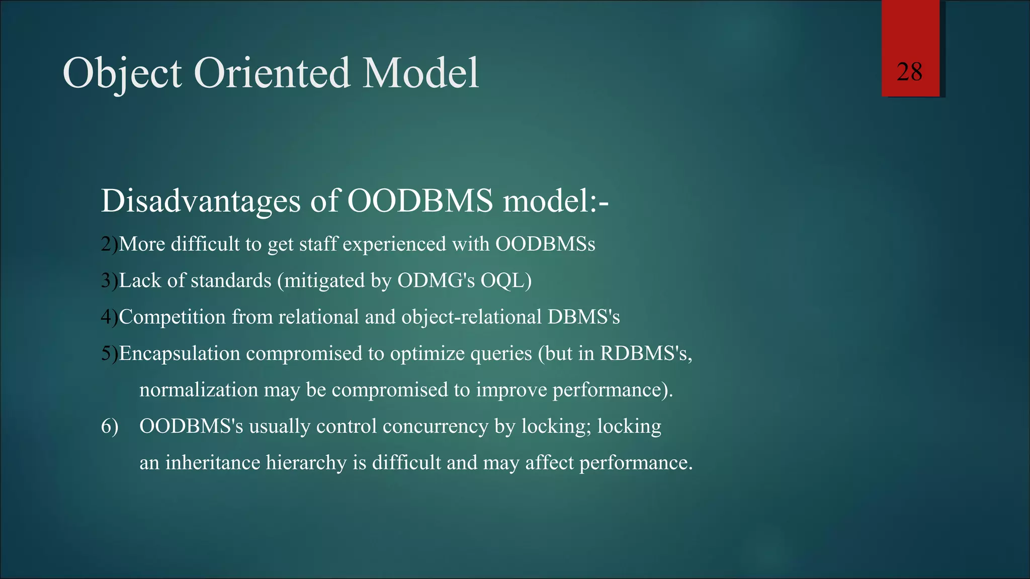 Object Oriented Model 
Disadvantages of OODBMS model:- 
2)More difficult to get staff experienced with OODBMSs 
3)Lack of standards (mitigated by ODMG's OQL) 
4)Competition from relational and object-relational DBMS's 
5)Encapsulation compromised to optimize queries (but in RDBMS's, 
normalization may be compromised to improve performance). 
6) OODBMS's usually control concurrency by locking; locking 
an inheritance hierarchy is difficult and may affect performance. 
28 
 