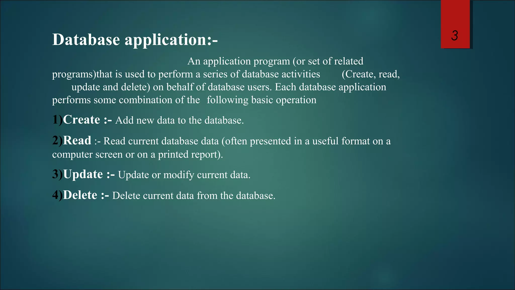 Database application:- 
An application program (or set of related 
programs)that is used to perform a series of database activities (Create, read, 
update and delete) on behalf of database users. Each database application 
performs some combination of the following basic operation 
1)Create :- Add new data to the database. 
2)Read :- Read current database data (often presented in a useful format on a 
computer screen or on a printed report). 
3)Update :- Update or modify current data. 
4)Delete :- Delete current data from the database. 
3 
 