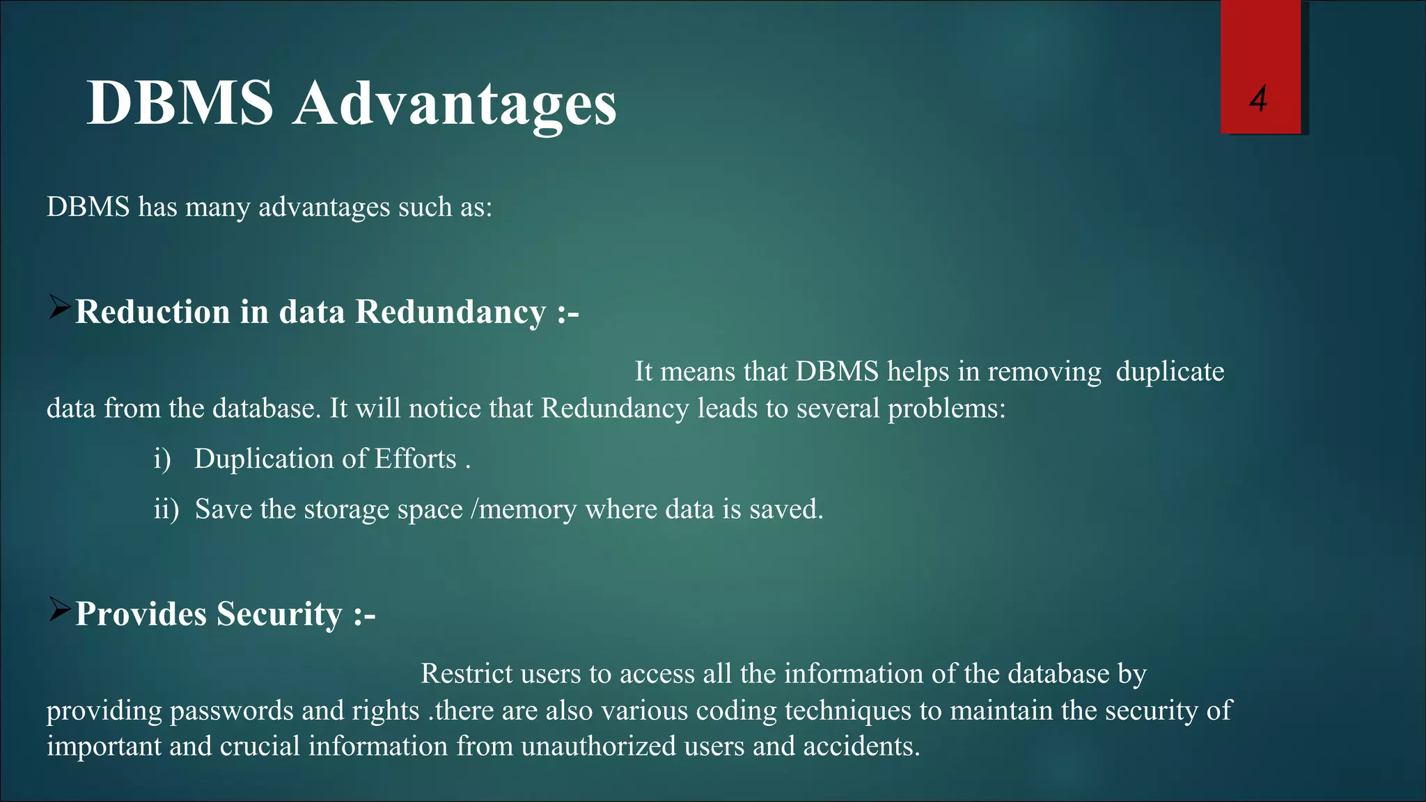 DBMS Advantages 
DBMS has many advantages such as: 
Reduction in data Redundancy :- 
It means that DBMS helps in removing duplicate 
data from the database. It will notice that Redundancy leads to several problems: 
i) Duplication of Efforts . 
ii) Save the storage space /memory where data is saved. 
Provides Security :- 
Restrict users to access all the information of the database by 
providing passwords and rights .there are also various coding techniques to maintain the security of 
important and crucial information from unauthorized users and accidents. 
4 
 