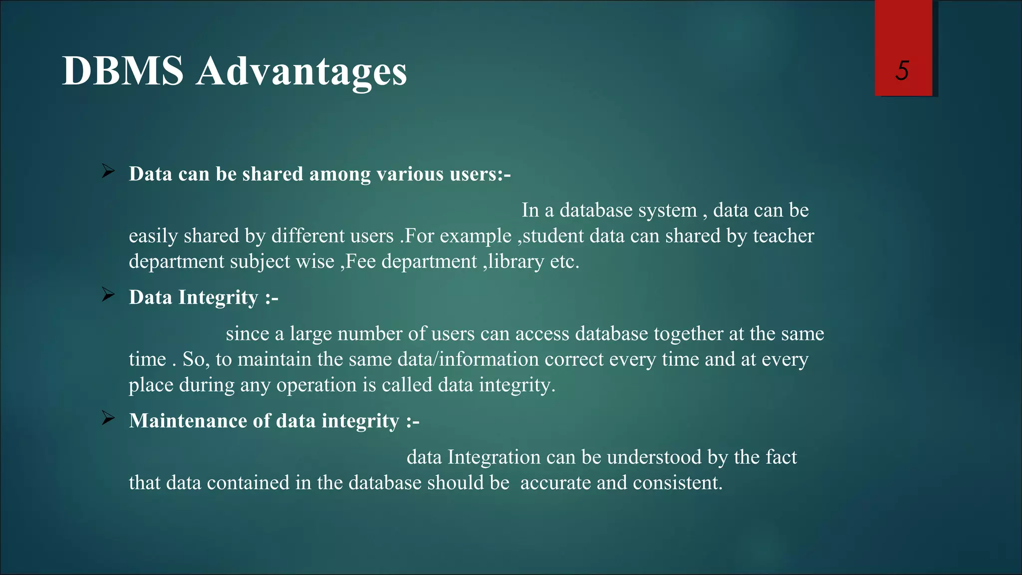 DBMS Advantages 
 Data can be shared among various users:- 
In a database system , data can be 
easily shared by different users .For example ,student data can shared by teacher 
department subject wise ,Fee department ,library etc. 
 Data Integrity :- 
since a large number of users can access database together at the same 
time . So, to maintain the same data/information correct every time and at every 
place during any operation is called data integrity. 
 Maintenance of data integrity :- 
data Integration can be understood by the fact 
that data contained in the database should be accurate and consistent. 
5 
 